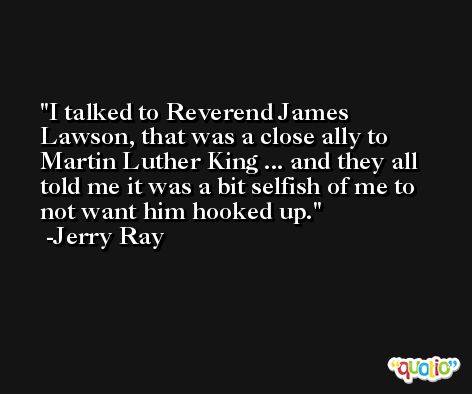I talked to Reverend James Lawson, that was a close ally to Martin Luther King ... and they all told me it was a bit selfish of me to not want him hooked up. -Jerry Ray