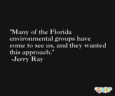 Many of the Florida environmental groups have come to see us, and they wanted this approach. -Jerry Ray