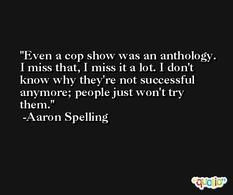 Even a cop show was an anthology. I miss that, I miss it a lot. I don't know why they're not successful anymore; people just won't try them. -Aaron Spelling