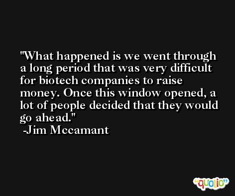 What happened is we went through a long period that was very difficult for biotech companies to raise money. Once this window opened, a lot of people decided that they would go ahead. -Jim Mccamant