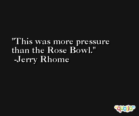 This was more pressure than the Rose Bowl. -Jerry Rhome