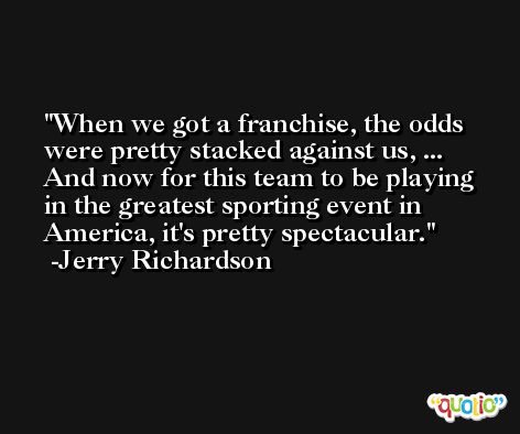 When we got a franchise, the odds were pretty stacked against us, ... And now for this team to be playing in the greatest sporting event in America, it's pretty spectacular. -Jerry Richardson