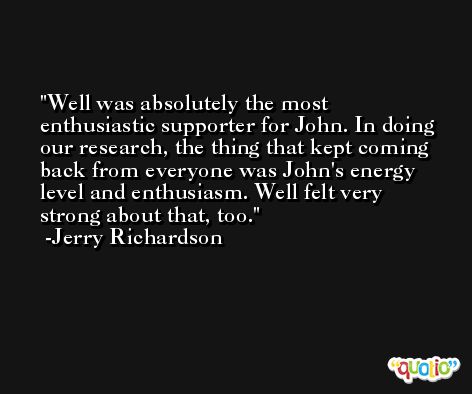 Well was absolutely the most enthusiastic supporter for John. In doing our research, the thing that kept coming back from everyone was John's energy level and enthusiasm. Well felt very strong about that, too. -Jerry Richardson