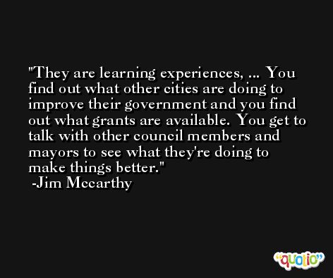 They are learning experiences, ... You find out what other cities are doing to improve their government and you find out what grants are available. You get to talk with other council members and mayors to see what they're doing to make things better. -Jim Mccarthy
