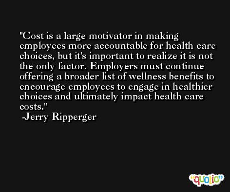 Cost is a large motivator in making employees more accountable for health care choices, but it's important to realize it is not the only factor. Employers must continue offering a broader list of wellness benefits to encourage employees to engage in healthier choices and ultimately impact health care costs. -Jerry Ripperger