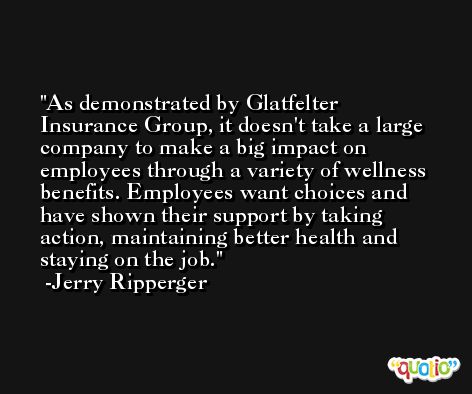 As demonstrated by Glatfelter Insurance Group, it doesn't take a large company to make a big impact on employees through a variety of wellness benefits. Employees want choices and have shown their support by taking action, maintaining better health and staying on the job. -Jerry Ripperger