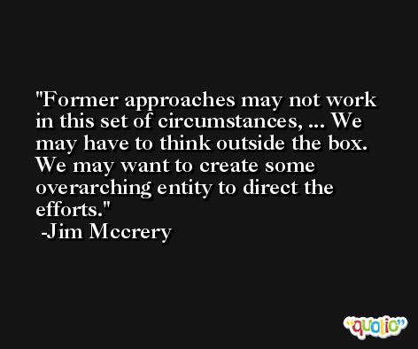Former approaches may not work in this set of circumstances, ... We may have to think outside the box. We may want to create some overarching entity to direct the efforts. -Jim Mccrery