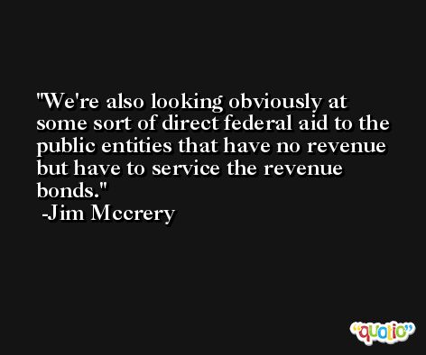 We're also looking obviously at some sort of direct federal aid to the public entities that have no revenue but have to service the revenue bonds. -Jim Mccrery