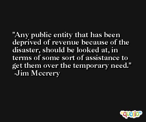 Any public entity that has been deprived of revenue because of the disaster, should be looked at, in terms of some sort of assistance to get them over the temporary need. -Jim Mccrery