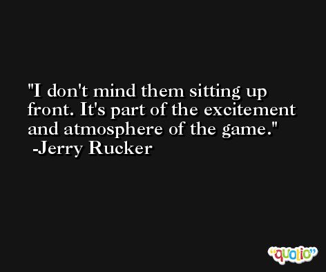 I don't mind them sitting up front. It's part of the excitement and atmosphere of the game. -Jerry Rucker