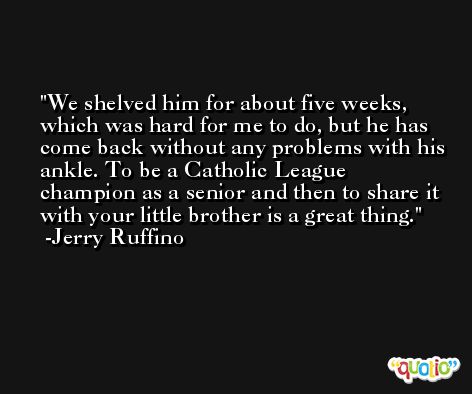 We shelved him for about five weeks, which was hard for me to do, but he has come back without any problems with his ankle. To be a Catholic League champion as a senior and then to share it with your little brother is a great thing. -Jerry Ruffino