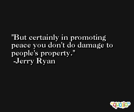 But certainly in promoting peace you don't do damage to people's property. -Jerry Ryan