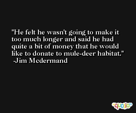 He felt he wasn't going to make it too much longer and said he had quite a bit of money that he would like to donate to mule-deer habitat. -Jim Mcdermand