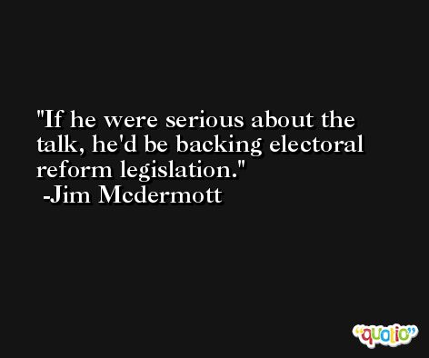 If he were serious about the talk, he'd be backing electoral reform legislation. -Jim Mcdermott