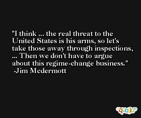 I think ... the real threat to the United States is his arms, so let's take those away through inspections, ... Then we don't have to argue about this regime-change business. -Jim Mcdermott