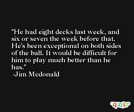 He had eight decks last week, and six or seven the week before that. He's been exceptional on both sides of the ball. It would be difficult for him to play much better than he has. -Jim Mcdonald