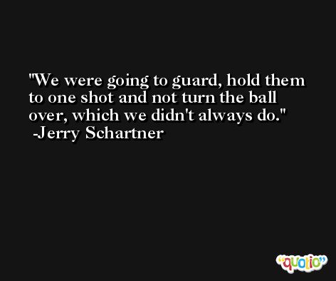 We were going to guard, hold them to one shot and not turn the ball over, which we didn't always do. -Jerry Schartner