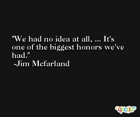 We had no idea at all, ... It's one of the biggest honors we've had. -Jim Mcfarland