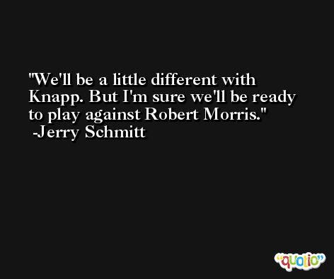 We'll be a little different with Knapp. But I'm sure we'll be ready to play against Robert Morris. -Jerry Schmitt