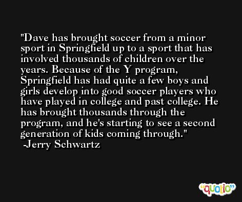 Dave has brought soccer from a minor sport in Springfield up to a sport that has involved thousands of children over the years. Because of the Y program, Springfield has had quite a few boys and girls develop into good soccer players who have played in college and past college. He has brought thousands through the program, and he's starting to see a second generation of kids coming through. -Jerry Schwartz