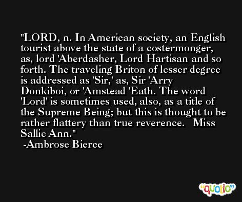 LORD, n. In American society, an English tourist above the state of a costermonger, as, lord 'Aberdasher, Lord Hartisan and so forth. The traveling Briton of lesser degree is addressed as 'Sir,' as, Sir 'Arry Donkiboi, or 'Amstead 'Eath. The word 'Lord' is sometimes used, also, as a title of the Supreme Being; but this is thought to be rather flattery than true reverence.   Miss Sallie Ann. -Ambrose Bierce