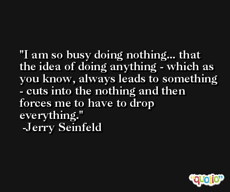 I am so busy doing nothing... that the idea of doing anything - which as you know, always leads to something - cuts into the nothing and then forces me to have to drop everything. -Jerry Seinfeld