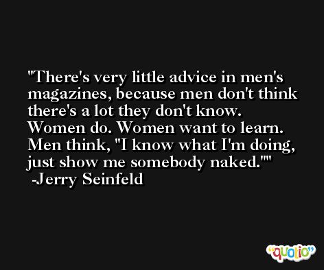 There's very little advice in men's magazines, because men don't think there's a lot they don't know. Women do. Women want to learn. Men think, 'I know what I'm doing, just show me somebody naked.' -Jerry Seinfeld