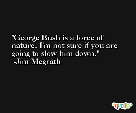 George Bush is a force of nature. I'm not sure if you are going to slow him down. -Jim Mcgrath