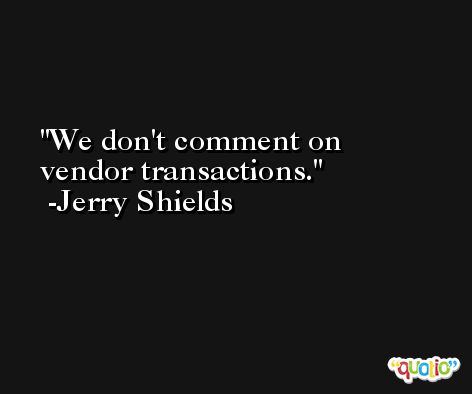 We don't comment on vendor transactions. -Jerry Shields
