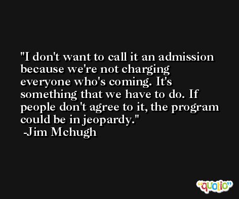 I don't want to call it an admission because we're not charging everyone who's coming. It's something that we have to do. If people don't agree to it, the program could be in jeopardy. -Jim Mchugh