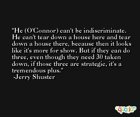 He (O'Connor) can't be indiscriminate. He can't tear down a house here and tear down a house there, because then it looks like it's more for show. But if they can do three, even though they need 30 taken down, if those three are strategic, it's a tremendous plus. -Jerry Shuster
