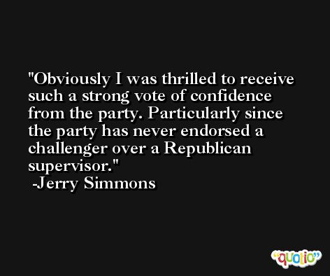 Obviously I was thrilled to receive such a strong vote of confidence from the party. Particularly since the party has never endorsed a challenger over a Republican supervisor. -Jerry Simmons
