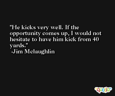 He kicks very well. If the opportunity comes up, I would not hesitate to have him kick from 40 yards. -Jim Mclaughlin