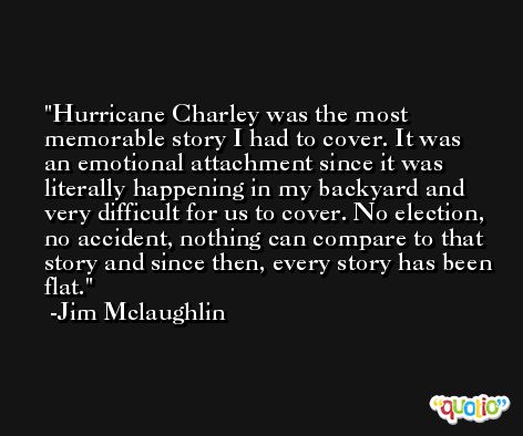 Hurricane Charley was the most memorable story I had to cover. It was an emotional attachment since it was literally happening in my backyard and very difficult for us to cover. No election, no accident, nothing can compare to that story and since then, every story has been flat. -Jim Mclaughlin