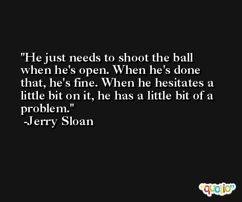 He just needs to shoot the ball when he's open. When he's done that, he's fine. When he hesitates a little bit on it, he has a little bit of a problem. -Jerry Sloan