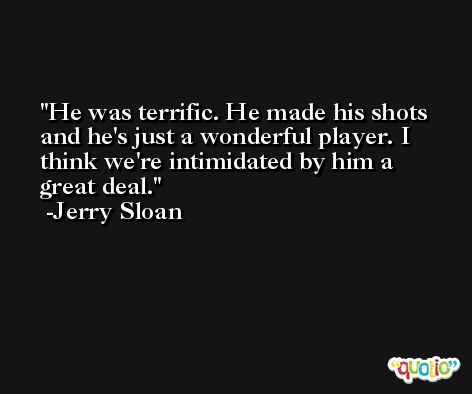 He was terrific. He made his shots and he's just a wonderful player. I think we're intimidated by him a great deal. -Jerry Sloan