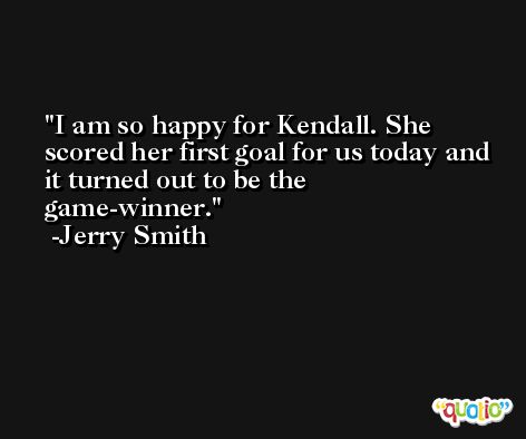 I am so happy for Kendall. She scored her first goal for us today and it turned out to be the game-winner. -Jerry Smith