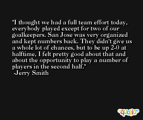 I thought we had a full team effort today, everybody played except for two of our goalkeepers. San Jose was very organized and kept numbers back. They didn't give us a whole lot of chances, but to be up 2-0 at halftime, I felt pretty good about that and about the opportunity to play a number of players in the second half. -Jerry Smith