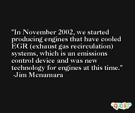In November 2002, we started producing engines that have cooled EGR (exhaust gas recirculation) systems, which is an emissions control device and was new technology for engines at this time. -Jim Mcnamara