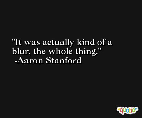 It was actually kind of a blur, the whole thing. -Aaron Stanford