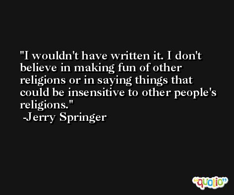 I wouldn't have written it. I don't believe in making fun of other religions or in saying things that could be insensitive to other people's religions. -Jerry Springer