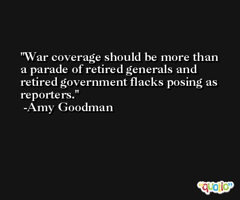 War coverage should be more than a parade of retired generals and retired government flacks posing as reporters. -Amy Goodman