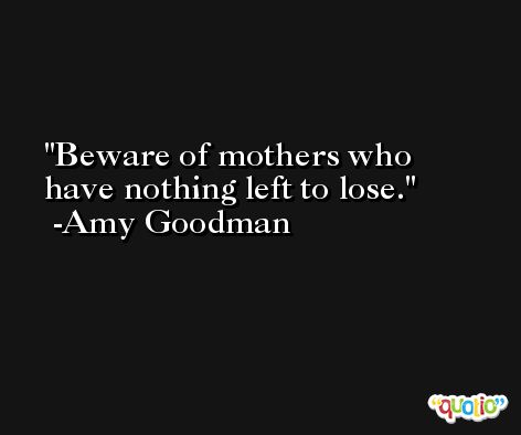 Beware of mothers who have nothing left to lose. -Amy Goodman