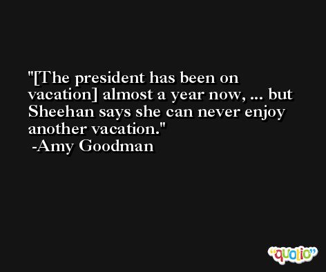 [The president has been on vacation] almost a year now, ... but Sheehan says she can never enjoy another vacation. -Amy Goodman