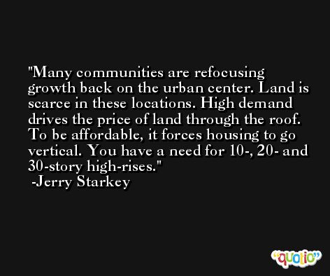 Many communities are refocusing growth back on the urban center. Land is scarce in these locations. High demand drives the price of land through the roof. To be affordable, it forces housing to go vertical. You have a need for 10-, 20- and 30-story high-rises. -Jerry Starkey