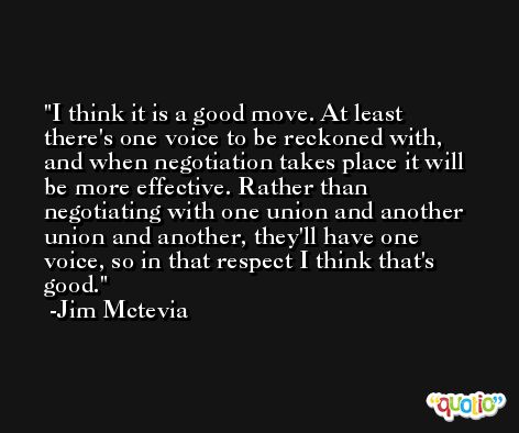 I think it is a good move. At least there's one voice to be reckoned with, and when negotiation takes place it will be more effective. Rather than negotiating with one union and another union and another, they'll have one voice, so in that respect I think that's good. -Jim Mctevia
