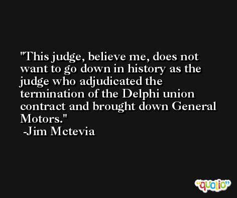 This judge, believe me, does not want to go down in history as the judge who adjudicated the termination of the Delphi union contract and brought down General Motors. -Jim Mctevia