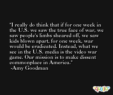 I really do think that if for one week in the U.S. we saw the true face of war, we saw people's limbs sheared off, we saw kids blown apart, for one week, war would be eradicated. Instead, what we see in the U.S. media is the video war game. Our mission is to make dissent commonplace in America. -Amy Goodman
