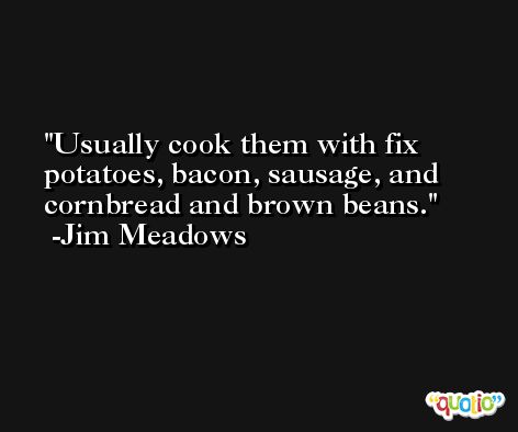 Usually cook them with fix potatoes, bacon, sausage, and cornbread and brown beans. -Jim Meadows