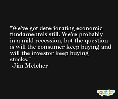 We've got deteriorating economic fundamentals still. We're probably in a mild recession, but the question is will the consumer keep buying and will the investor keep buying stocks. -Jim Melcher